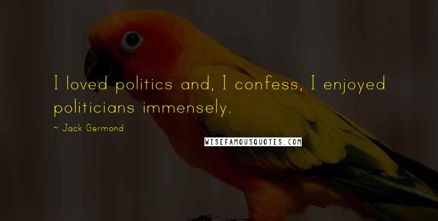 Jack Germond Quotes: I loved politics and, I confess, I enjoyed politicians immensely.