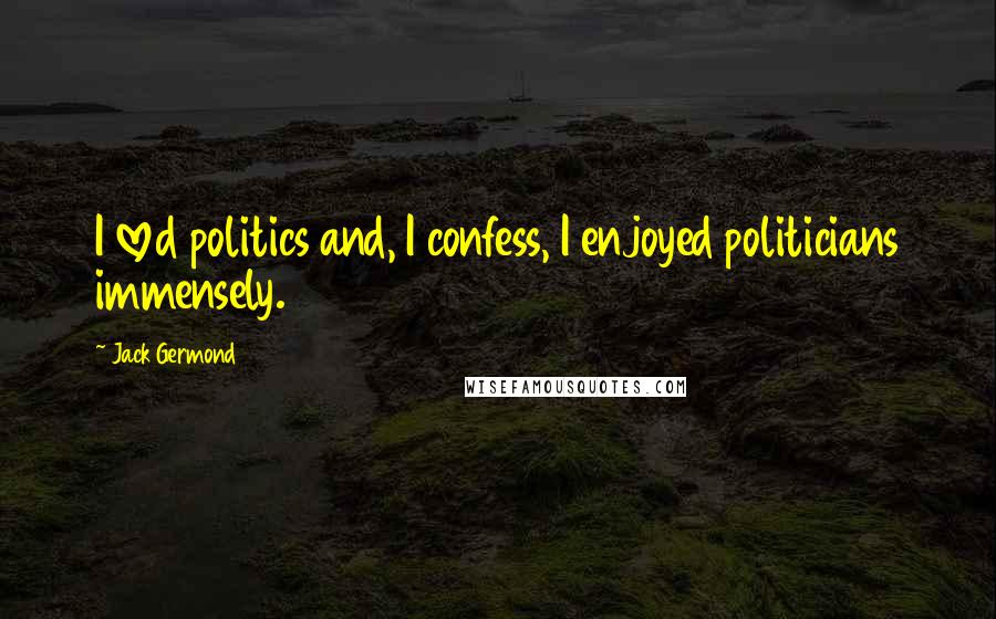 Jack Germond Quotes: I loved politics and, I confess, I enjoyed politicians immensely.