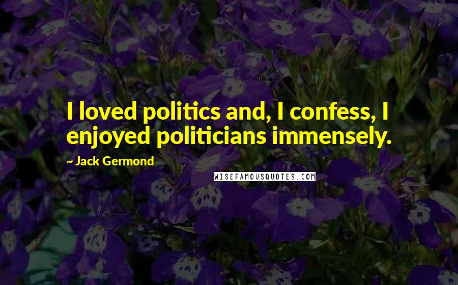 Jack Germond Quotes: I loved politics and, I confess, I enjoyed politicians immensely.