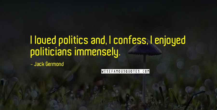 Jack Germond Quotes: I loved politics and, I confess, I enjoyed politicians immensely.