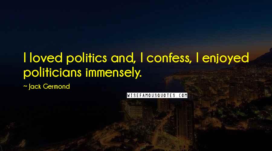Jack Germond Quotes: I loved politics and, I confess, I enjoyed politicians immensely.