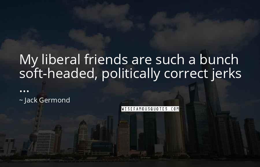 Jack Germond Quotes: My liberal friends are such a bunch soft-headed, politically correct jerks ...