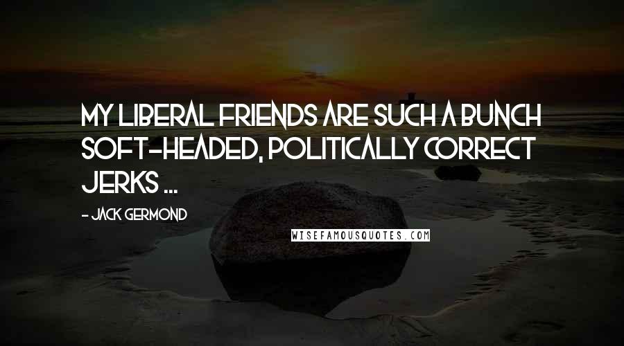 Jack Germond Quotes: My liberal friends are such a bunch soft-headed, politically correct jerks ...