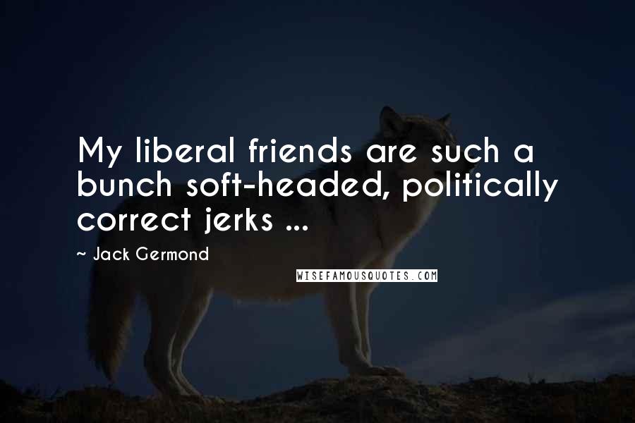 Jack Germond Quotes: My liberal friends are such a bunch soft-headed, politically correct jerks ...