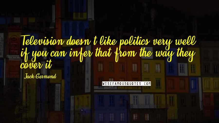 Jack Germond Quotes: Television doesn't like politics very well, if you can infer that from the way they cover it.