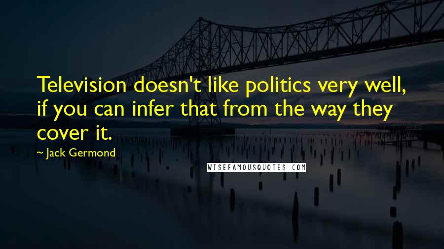 Jack Germond Quotes: Television doesn't like politics very well, if you can infer that from the way they cover it.