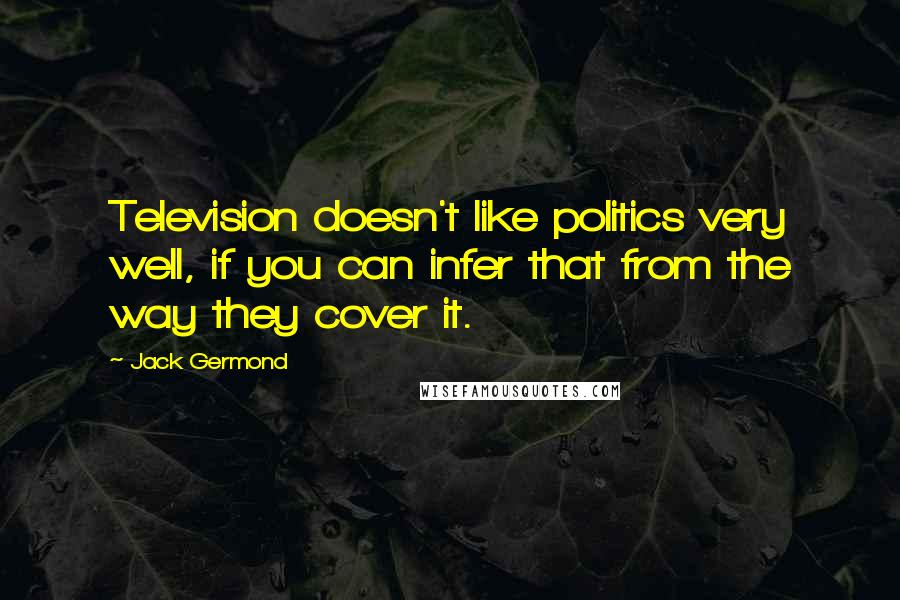 Jack Germond Quotes: Television doesn't like politics very well, if you can infer that from the way they cover it.