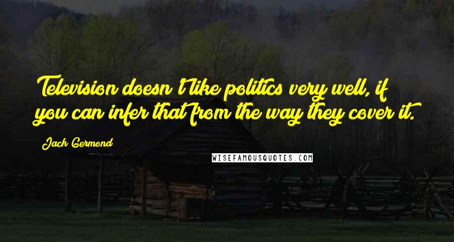 Jack Germond Quotes: Television doesn't like politics very well, if you can infer that from the way they cover it.