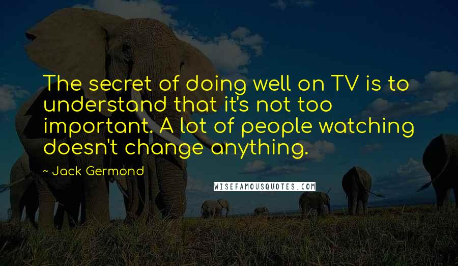 Jack Germond Quotes: The secret of doing well on TV is to understand that it's not too important. A lot of people watching doesn't change anything.