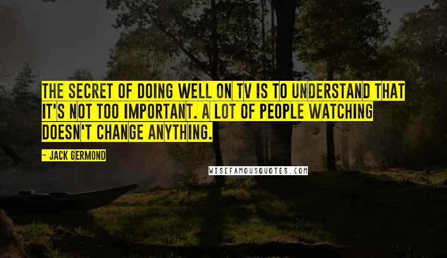Jack Germond Quotes: The secret of doing well on TV is to understand that it's not too important. A lot of people watching doesn't change anything.