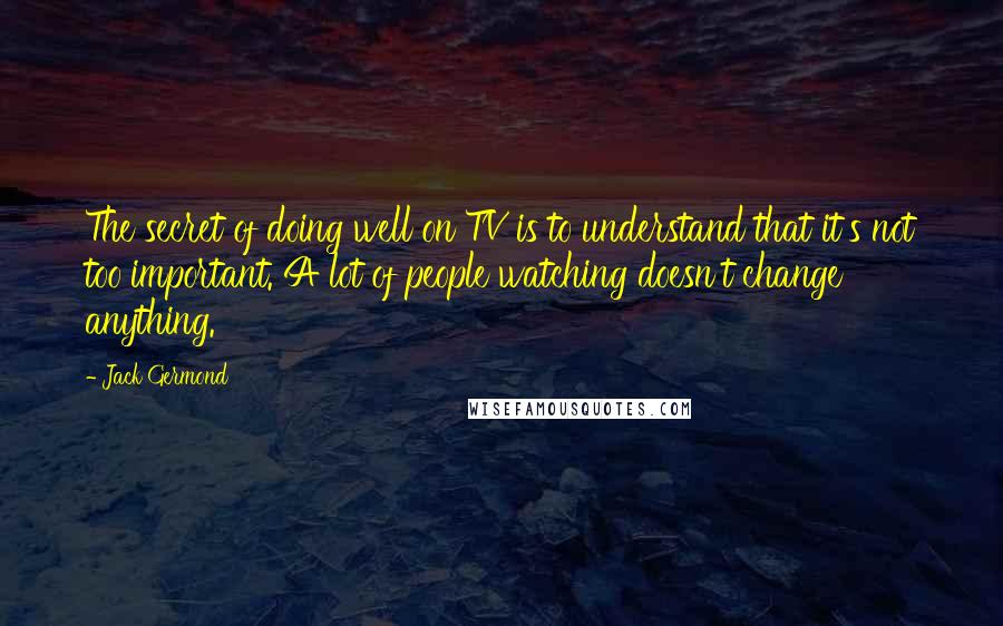 Jack Germond Quotes: The secret of doing well on TV is to understand that it's not too important. A lot of people watching doesn't change anything.