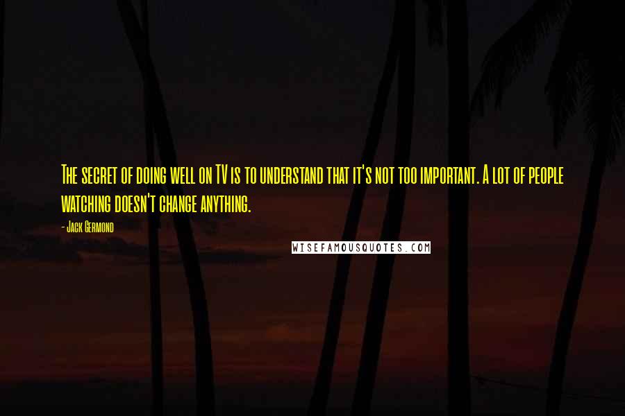 Jack Germond Quotes: The secret of doing well on TV is to understand that it's not too important. A lot of people watching doesn't change anything.