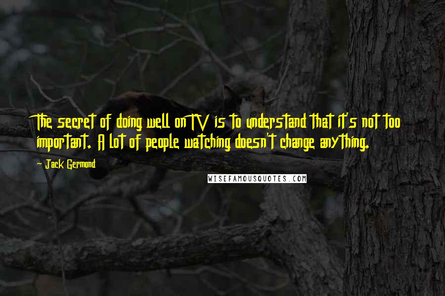 Jack Germond Quotes: The secret of doing well on TV is to understand that it's not too important. A lot of people watching doesn't change anything.