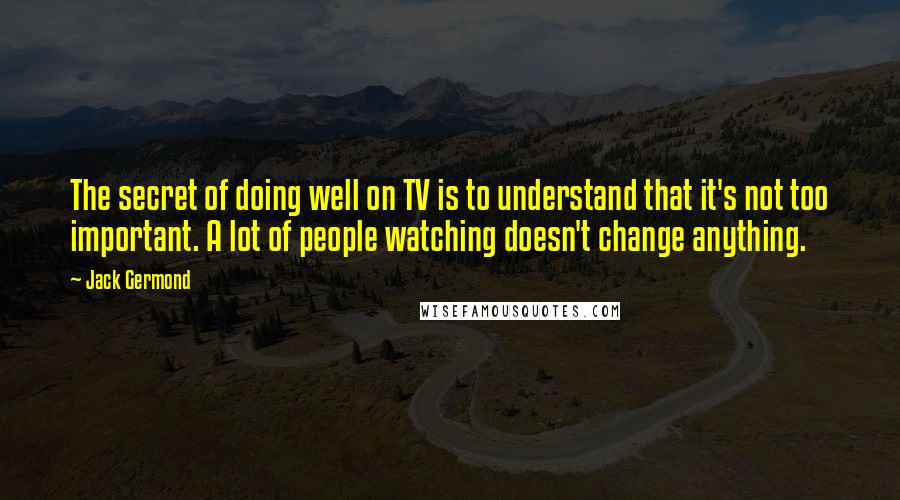 Jack Germond Quotes: The secret of doing well on TV is to understand that it's not too important. A lot of people watching doesn't change anything.