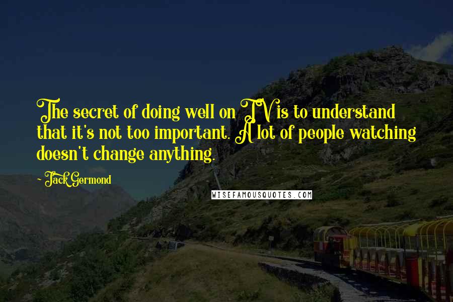 Jack Germond Quotes: The secret of doing well on TV is to understand that it's not too important. A lot of people watching doesn't change anything.