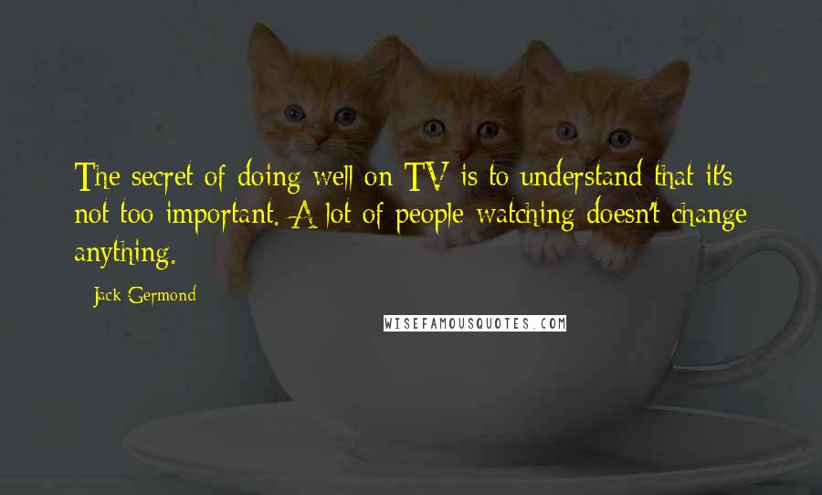 Jack Germond Quotes: The secret of doing well on TV is to understand that it's not too important. A lot of people watching doesn't change anything.