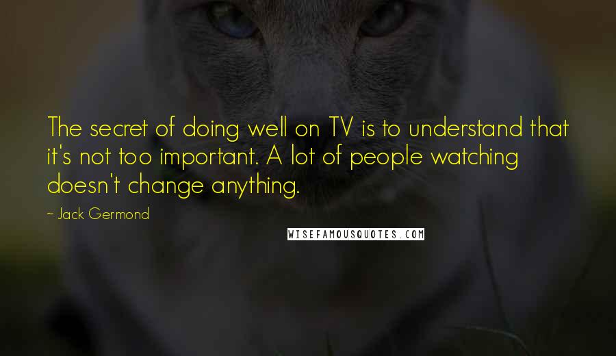 Jack Germond Quotes: The secret of doing well on TV is to understand that it's not too important. A lot of people watching doesn't change anything.