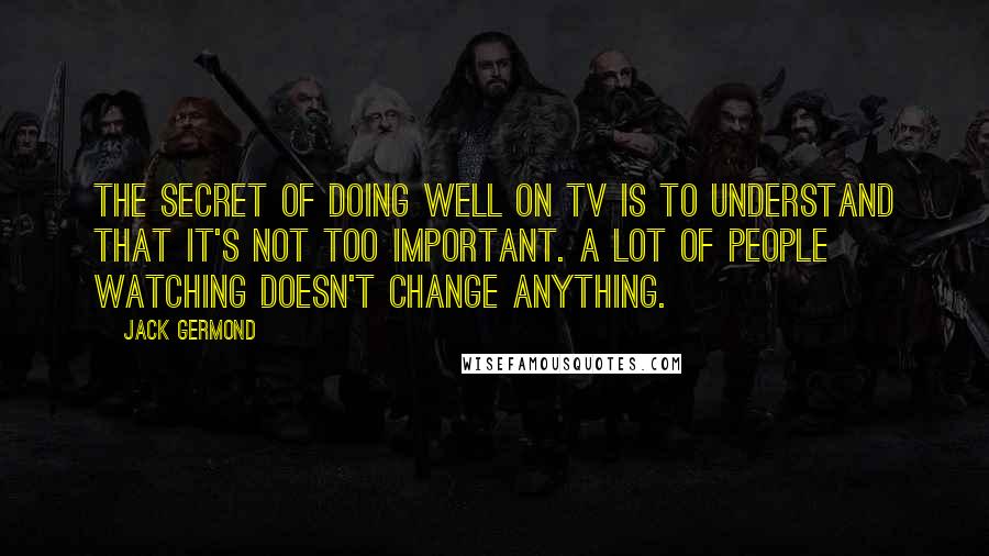 Jack Germond Quotes: The secret of doing well on TV is to understand that it's not too important. A lot of people watching doesn't change anything.