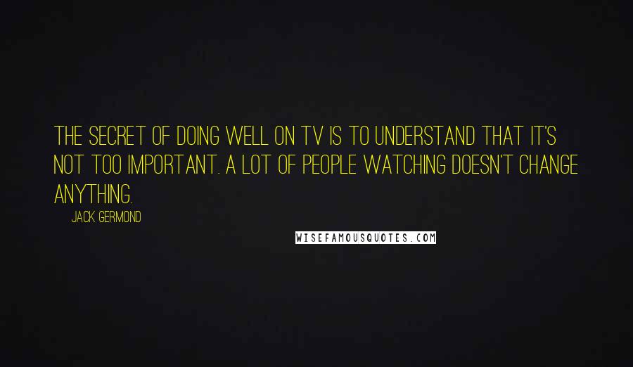 Jack Germond Quotes: The secret of doing well on TV is to understand that it's not too important. A lot of people watching doesn't change anything.