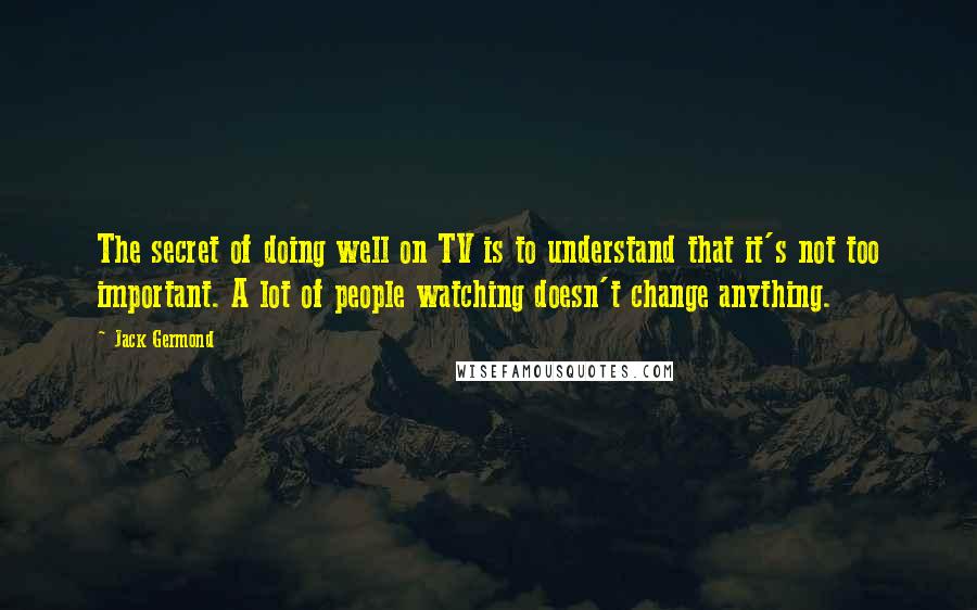 Jack Germond Quotes: The secret of doing well on TV is to understand that it's not too important. A lot of people watching doesn't change anything.