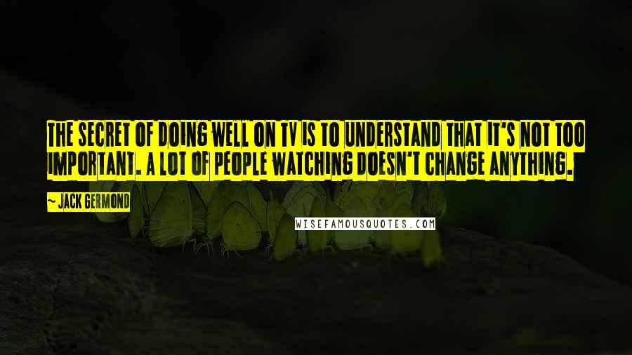 Jack Germond Quotes: The secret of doing well on TV is to understand that it's not too important. A lot of people watching doesn't change anything.