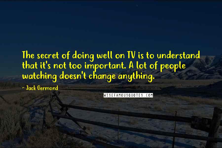 Jack Germond Quotes: The secret of doing well on TV is to understand that it's not too important. A lot of people watching doesn't change anything.