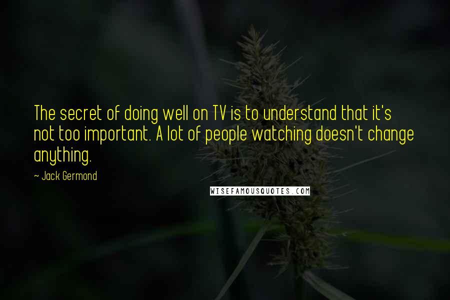 Jack Germond Quotes: The secret of doing well on TV is to understand that it's not too important. A lot of people watching doesn't change anything.