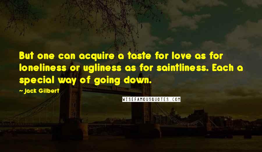 Jack Gilbert Quotes: But one can acquire a taste for love as for loneliness or ugliness as for saintliness. Each a special way of going down.