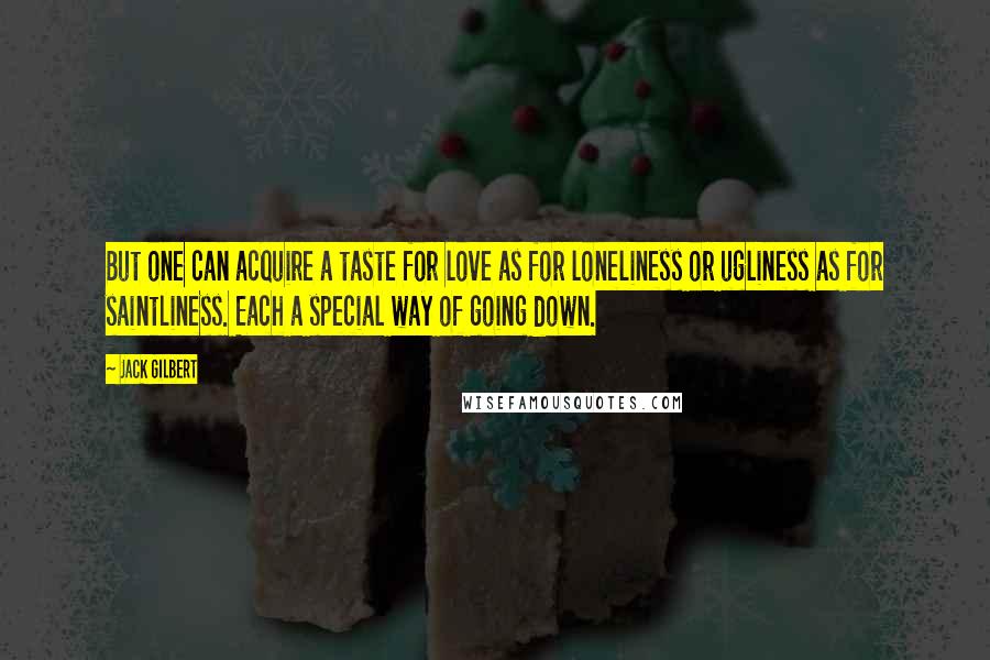 Jack Gilbert Quotes: But one can acquire a taste for love as for loneliness or ugliness as for saintliness. Each a special way of going down.