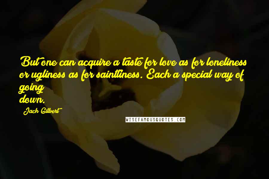 Jack Gilbert Quotes: But one can acquire a taste for love as for loneliness or ugliness as for saintliness. Each a special way of going down.