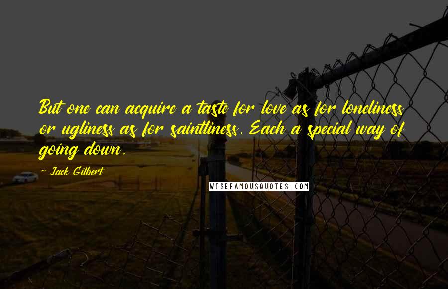 Jack Gilbert Quotes: But one can acquire a taste for love as for loneliness or ugliness as for saintliness. Each a special way of going down.