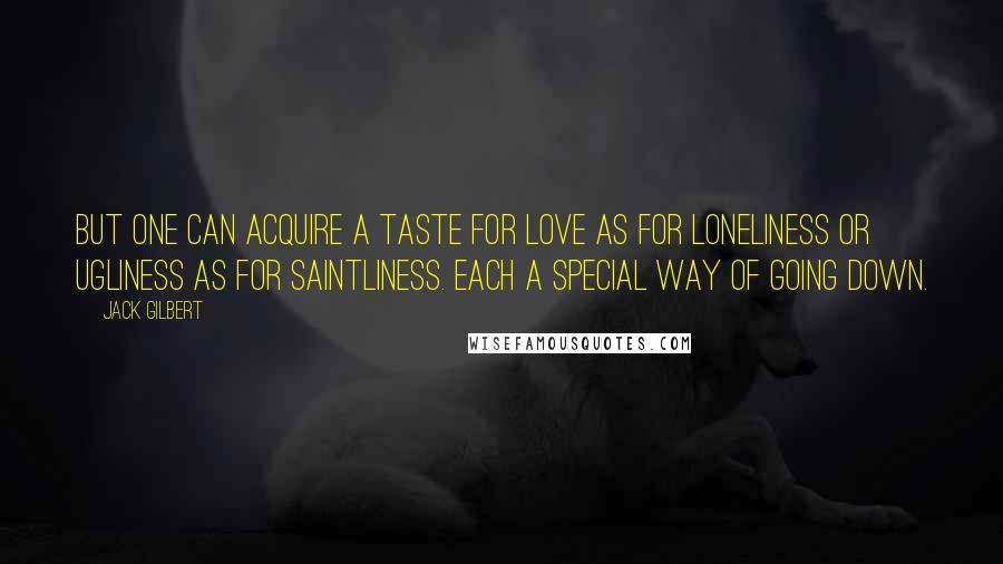 Jack Gilbert Quotes: But one can acquire a taste for love as for loneliness or ugliness as for saintliness. Each a special way of going down.