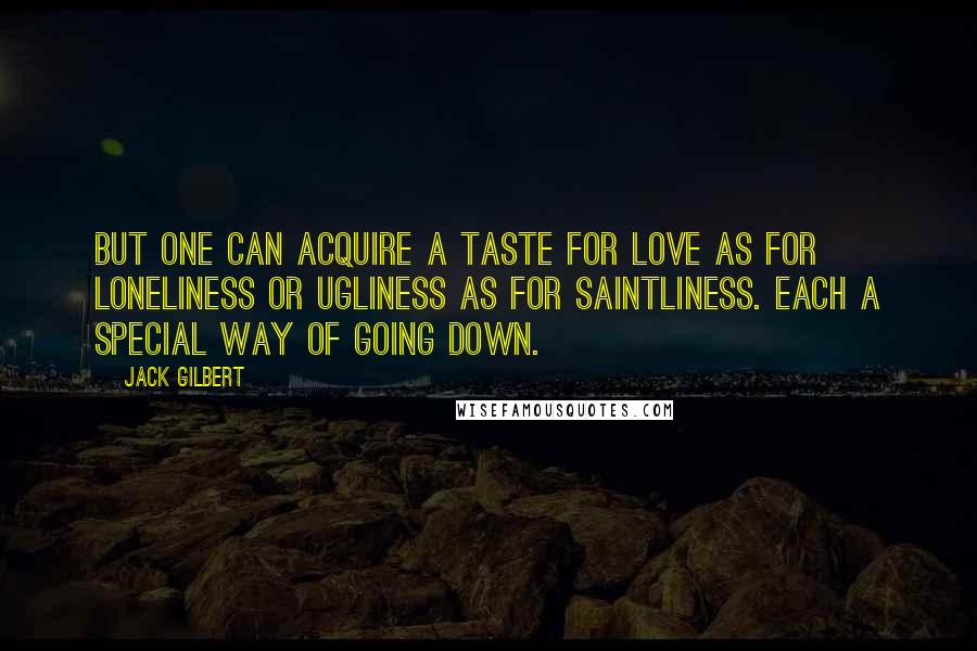 Jack Gilbert Quotes: But one can acquire a taste for love as for loneliness or ugliness as for saintliness. Each a special way of going down.