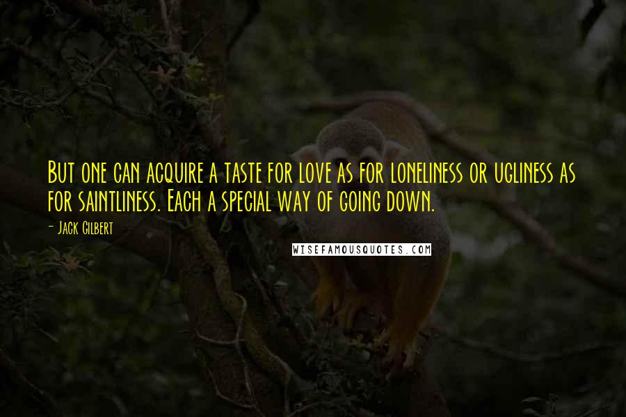 Jack Gilbert Quotes: But one can acquire a taste for love as for loneliness or ugliness as for saintliness. Each a special way of going down.