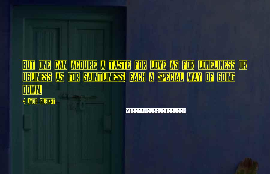 Jack Gilbert Quotes: But one can acquire a taste for love as for loneliness or ugliness as for saintliness. Each a special way of going down.