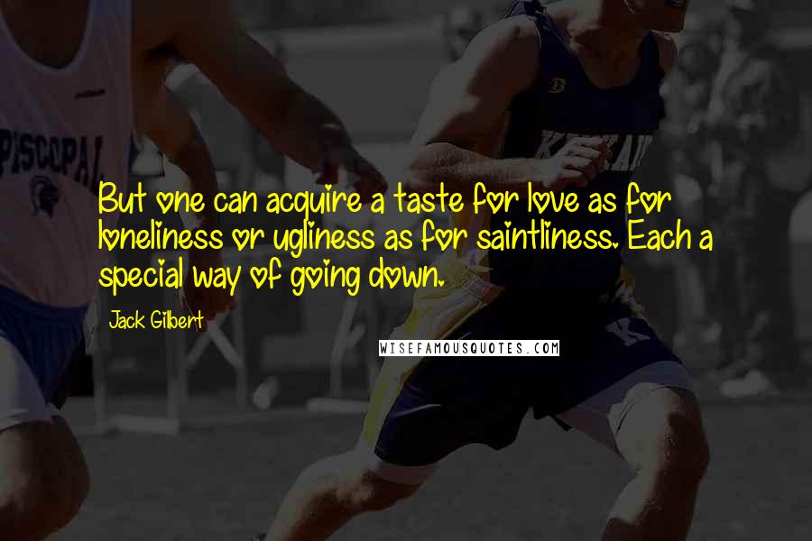 Jack Gilbert Quotes: But one can acquire a taste for love as for loneliness or ugliness as for saintliness. Each a special way of going down.