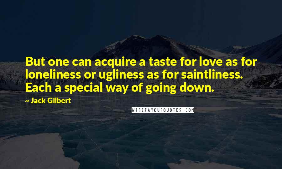 Jack Gilbert Quotes: But one can acquire a taste for love as for loneliness or ugliness as for saintliness. Each a special way of going down.