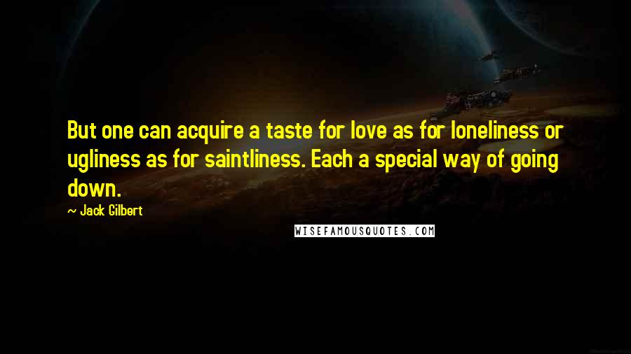 Jack Gilbert Quotes: But one can acquire a taste for love as for loneliness or ugliness as for saintliness. Each a special way of going down.