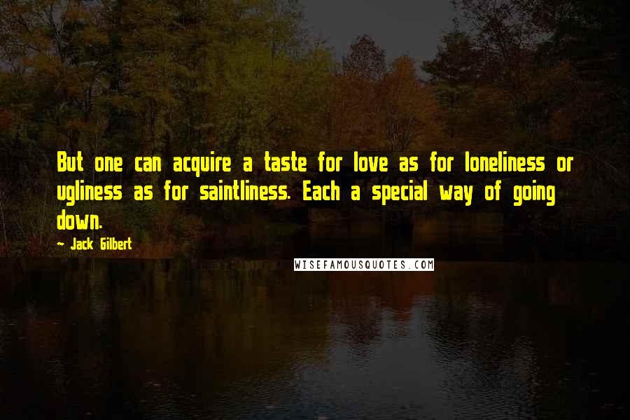 Jack Gilbert Quotes: But one can acquire a taste for love as for loneliness or ugliness as for saintliness. Each a special way of going down.