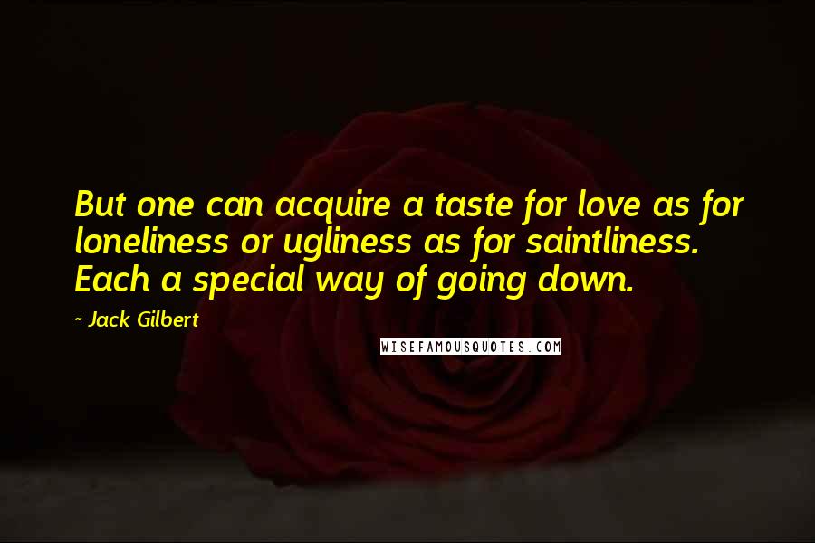 Jack Gilbert Quotes: But one can acquire a taste for love as for loneliness or ugliness as for saintliness. Each a special way of going down.