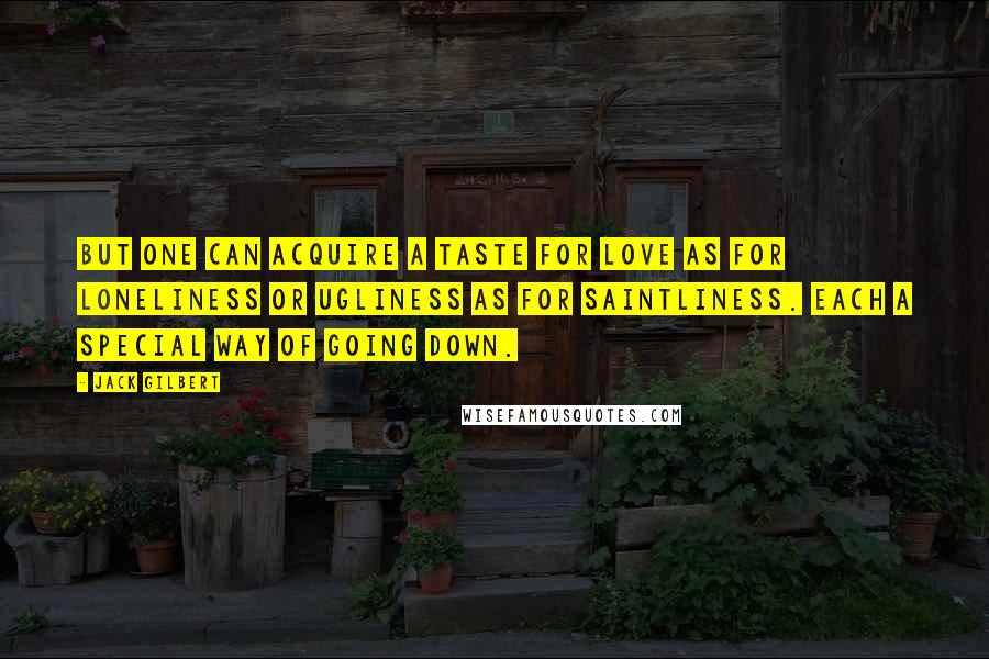 Jack Gilbert Quotes: But one can acquire a taste for love as for loneliness or ugliness as for saintliness. Each a special way of going down.