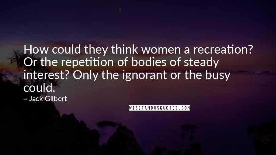 Jack Gilbert Quotes: How could they think women a recreation? Or the repetition of bodies of steady interest? Only the ignorant or the busy could.