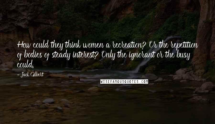 Jack Gilbert Quotes: How could they think women a recreation? Or the repetition of bodies of steady interest? Only the ignorant or the busy could.