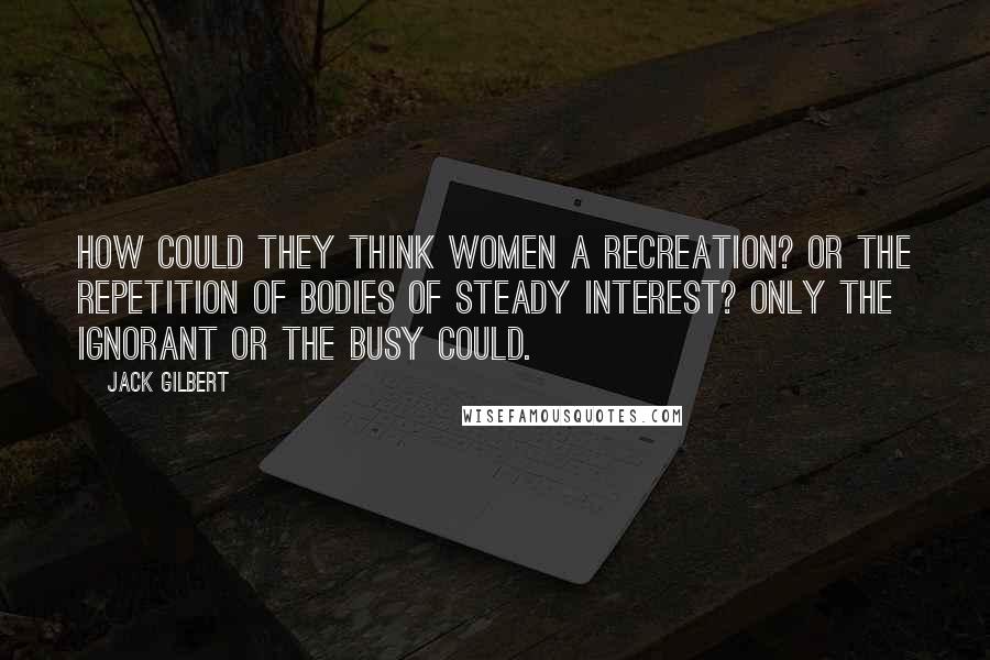 Jack Gilbert Quotes: How could they think women a recreation? Or the repetition of bodies of steady interest? Only the ignorant or the busy could.