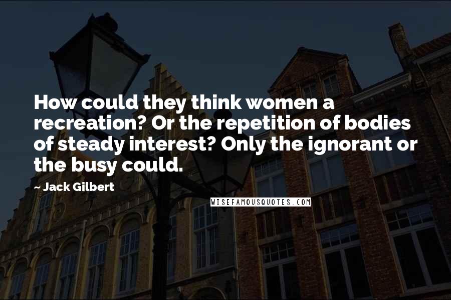 Jack Gilbert Quotes: How could they think women a recreation? Or the repetition of bodies of steady interest? Only the ignorant or the busy could.