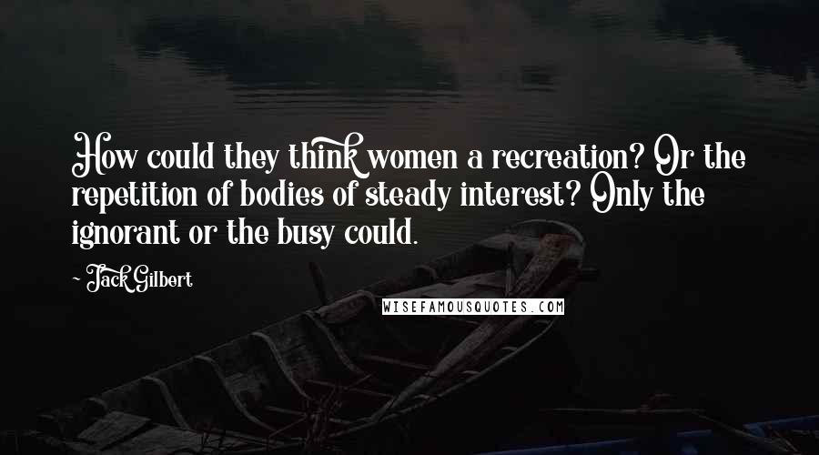 Jack Gilbert Quotes: How could they think women a recreation? Or the repetition of bodies of steady interest? Only the ignorant or the busy could.