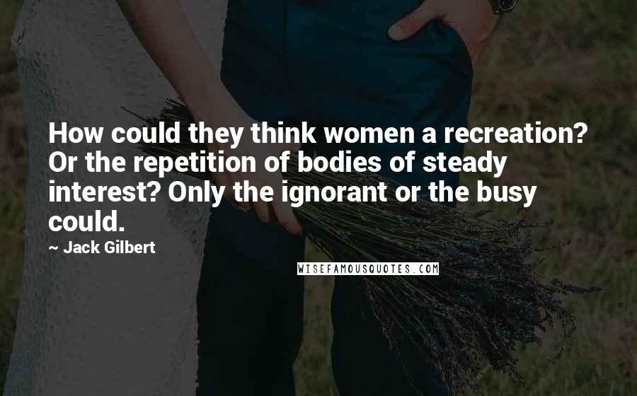 Jack Gilbert Quotes: How could they think women a recreation? Or the repetition of bodies of steady interest? Only the ignorant or the busy could.