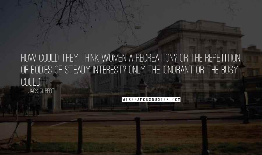 Jack Gilbert Quotes: How could they think women a recreation? Or the repetition of bodies of steady interest? Only the ignorant or the busy could.