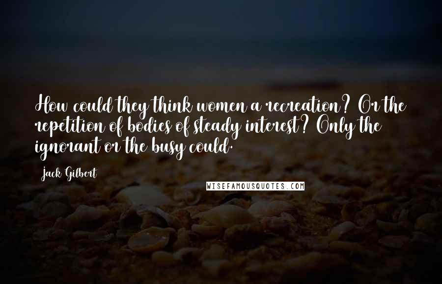 Jack Gilbert Quotes: How could they think women a recreation? Or the repetition of bodies of steady interest? Only the ignorant or the busy could.