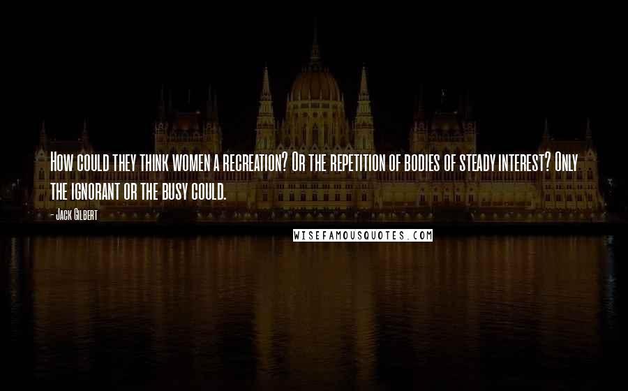 Jack Gilbert Quotes: How could they think women a recreation? Or the repetition of bodies of steady interest? Only the ignorant or the busy could.